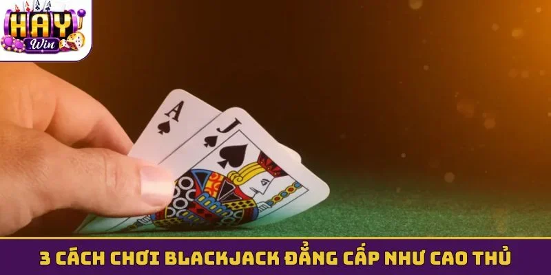 3 cách chơi Blackjack đẳng cấp như cao thủ